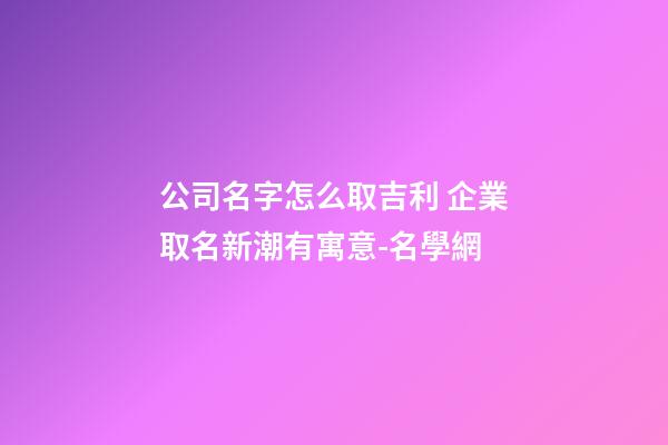 公司名字怎么取吉利 企業取名新潮有寓意-名學網-第1張-公司起名-玄機派
